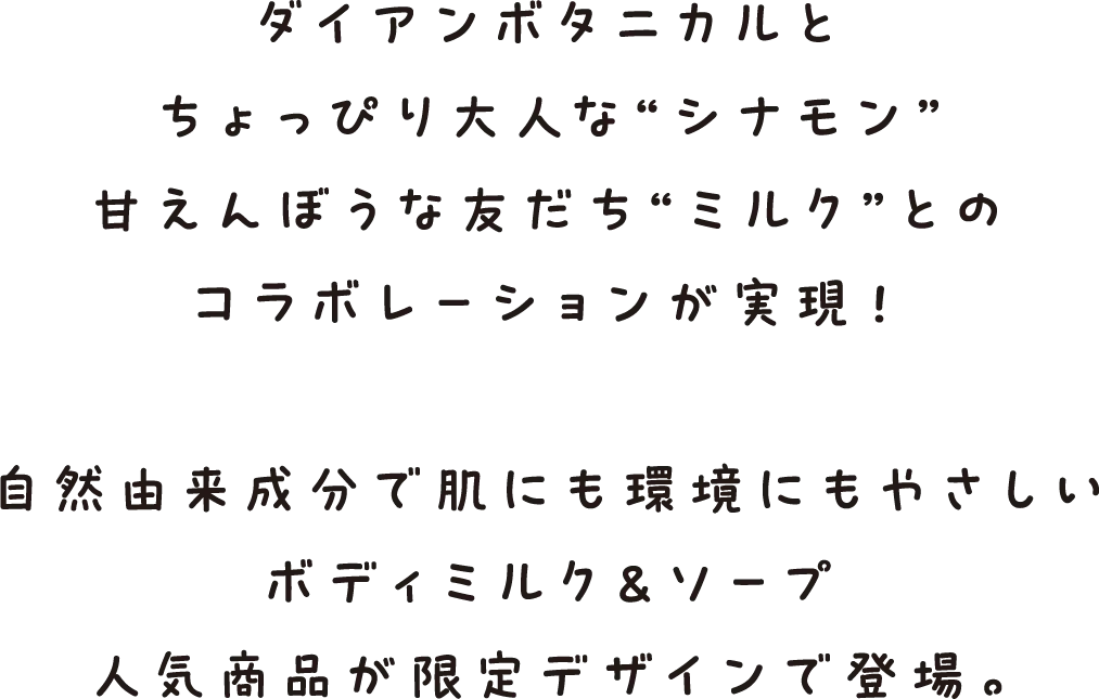 ダイアンボタニカルとちょっぴり大人な“シナモン”甘えんぼうな友だち“ミルク”とのコラボレーションが実現！自然由来成分で肌にも環境にもやさしいボディミルク＆ソープ人気商品が限定デザインで登場。